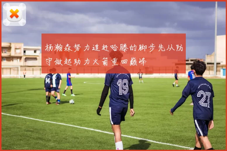 杨瀚森努力追赶哈滕的脚步先从防守做起助力火箭重回巅峰