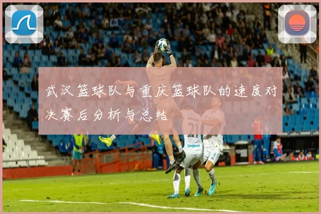 武汉篮球队与重庆篮球队的速度对决赛后分析与总结
